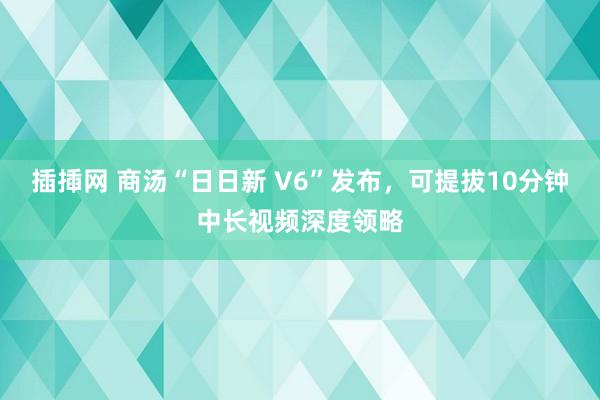 插揷网 商汤“日日新 V6”发布，可提拔10分钟中长视频深度领略