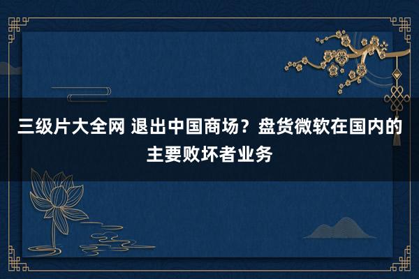 三级片大全网 退出中国商场？盘货微软在国内的主要败坏者业务