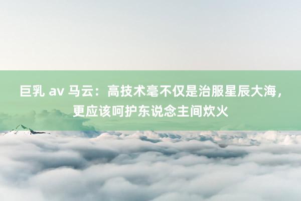 巨乳 av 马云：高技术毫不仅是治服星辰大海，更应该呵护东说念主间炊火