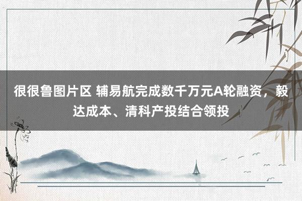 很很鲁图片区 辅易航完成数千万元A轮融资，毅达成本、清科产投结合领投