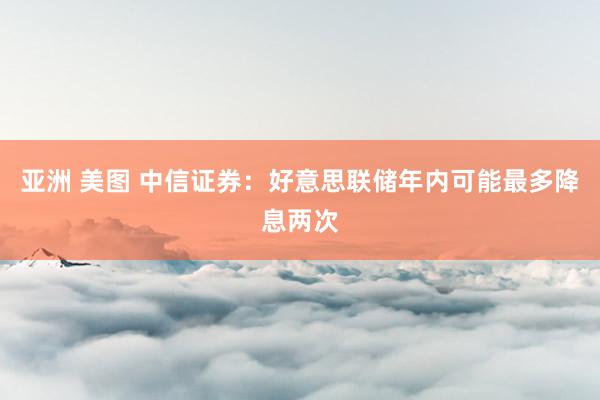 亚洲 美图 中信证券：好意思联储年内可能最多降息两次