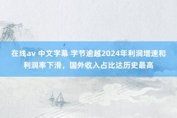 在线av 中文字幕 字节逾越2024年利润增速和利润率下滑，国外收入占比达历史最高