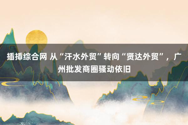 插揷综合网 从“汗水外贸”转向“贤达外贸”，广州批发商圈骚动依旧