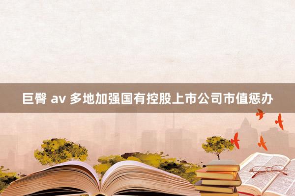 巨臀 av 多地加强国有控股上市公司市值惩办