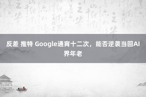 反差 推特 Google通宵十二次，能否逆袭当回AI界年老