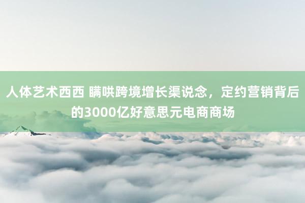 人体艺术西西 瞒哄跨境增长渠说念，定约营销背后的3000亿好意思元电商商场