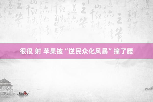 很很 射 苹果被“逆民众化风暴”撞了腰