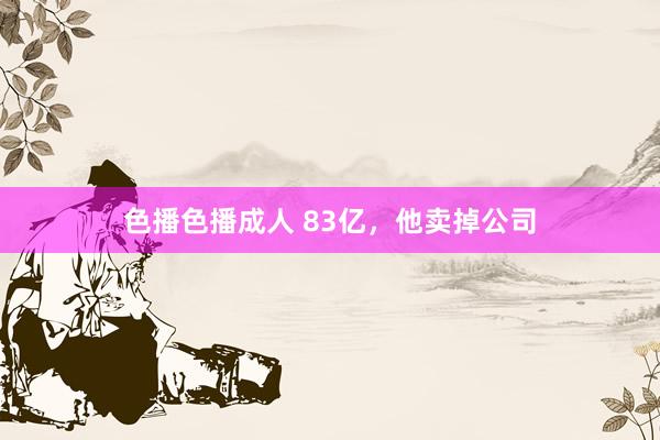 色播色播成人 83亿，他卖掉公司
